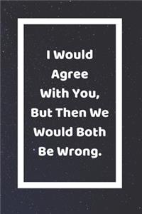 I Would Agree With You But Then We Would Both Be Wrong