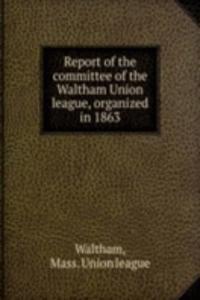 Report of the committee of the Waltham Union league, organized in 1863