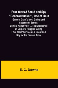 Four Years A Scout and Spy General Bunker, One of Lieut. General Grant's Most Daring and Successful Scouts, Being a Narrative of ... the Experience of Corporal Ruggles During Four Years' Service as a Scout and Spy for the Federal Army