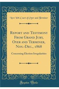 Report and Testimony from Grand Jury, Oyer and Terminer, Nov.-Dec., 1868: Concerning Election Irregularities (Classic Reprint)