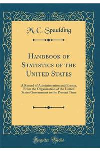Handbook of Statistics of the United States: A Record of Administration and Events, from the Organization of the United States Government to the Present Time (Classic Reprint)