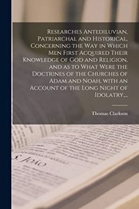 Researches Antediluvian, Patriarchal and Historical, Concerning the Way in Which Men First Acquired Their Knowledge of God and Religion, and as to What Were the Doctrines of the Churches of Adam and Noah, With an Account of the Long Night of Idolat