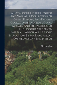 Catalogue Of The Genuine And Valuable Collection Of Greek, Roman, And English Gold, Silver And Brass Coins, Medals, And Medallions, Of The Honourable Bryan Fairfax, ... Which Will Be Sold By Auction, By Mr. Langford, ... On Wednesday The 24th Of