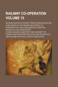 Railway Co-Operation Volume 15; An Investigation of Railway Traffic Associations and a Discussion of the Degree and Form of Co-Operation That Should B