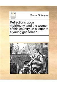 Reflections Upon Matrimony, and the Women of This Country. in a Letter to a Young Gentleman.