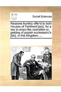 Reasons Humbly Offer'd to Both Houses of Parliment [sic], for a Law to Enact the Castration Or, Gelding of Popish Ecclesiastic's [sic], in This Kingdom. ...