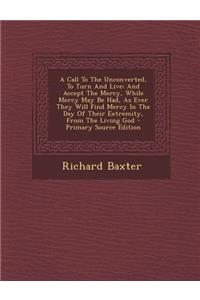 A Call to the Unconverted, to Turn and Live: And Accept the Mercy, While Mercy May Be Had, as Ever They Will Find Mercy in the Day of Their Extremit