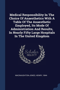 Medical Responsibility In The Choice Of Anaesthetics With A Table Of The Anaesthetic Employed, Its Mode Of Administration And Results, In Nearly Fifty Large Hospitals In The United Kingdom