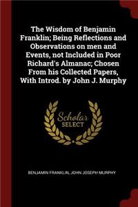 The Wisdom of Benjamin Franklin; Being Reflections and Observations on Men and Events, Not Included in Poor Richard's Almanac; Chosen from His Collected Papers, with Introd. by John J. Murphy