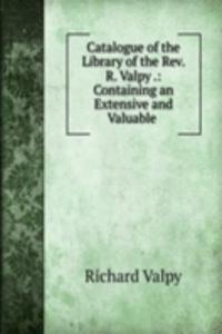 Catalogue of the Library of the Rev. R. Valpy .: Containing an Extensive and Valuable .