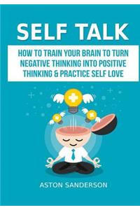 Self Talk: How to Train Your Brain to Turn Negative Thinking into Positive Thinking & Practice Self Love