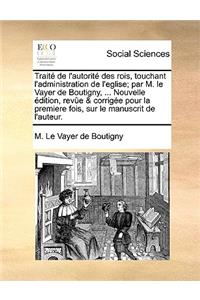 Traite de L'Autorite Des Rois, Touchant L'Administration de L'Eglise; Par M. Le Vayer de Boutigny, ... Nouvelle Edition, Revue & Corrigee Pour La Premiere Fois, Sur Le Manuscrit de L'Auteur.