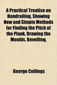 A Practical Treatise on Handrailing, Showing New and Simple Methods for Finding the Pitch of the Plank, Drawing the Moulds, Bevelling,