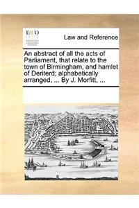 An abstract of all the acts of Parliament, that relate to the town of Birmingham, and hamlet of Deriterd; alphabetically arranged, ... By J. Morfitt, ...