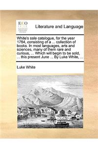 White's sale catalogue, for the year 1784, consisting of a ... collection of books. In most languages, arts and sciences, many of them rare and curious, ... Which will begin to be sold, ... this present June ... By Luke White, ...