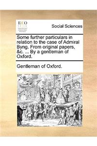Some Further Particulars in Relation to the Case of Admiral Byng. from Original Papers, &C. ... by a Gentleman of Oxford.