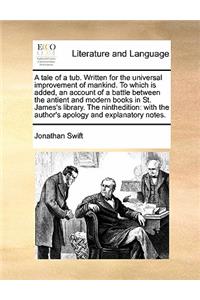 A tale of a tub. Written for the universal improvement of mankind. To which is added, an account of a battle between the antient and modern books in St. James's library. The ninthedition: with the author's apology and explanatory notes.