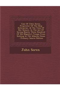 Case of John Soren, Proprietor of the Ship Enterprize, at the Time of Her Seizure, in the Act of Saving Nearly Three Hundred of His Majesty's Troops from Sinking in the Atlantic Ocean