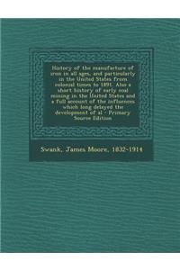 History of the Manufacture of Iron in All Ages, and Particularly in the United States from Colonial Times to 1891. Also a Short History of Early Coal Mining in the United States and a Full Account of the Influences Which Long Delayed the Developmen