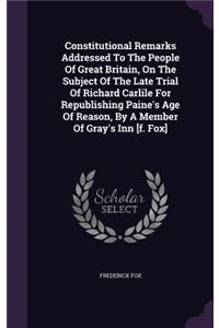 Constitutional Remarks Addressed To The People Of Great Britain, On The Subject Of The Late Trial Of Richard Carlile For Republishing Paine's Age Of Reason, By A Member Of Gray's Inn [f. Fox]