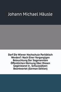 Darf Die Wiener Hochschule Paritatisch Werden?: Nach Einer Vorgangigen Beleuchtung Der Sogenannten Offentlichen Meinung Uber Diesen Gegenstand in . Schlusssatzen Beantwortet (German Edition)