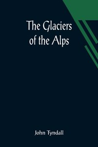 Glaciers of the Alps; Being a narrative of excursions and ascents, an account of the origin and phenomena of glaciers and an exposition of the physical principles to which they are related