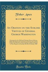An Oration on the Sublime Virtues of General George Washington: Pronounced at the Old South Meeting-House in Boston, Before His Honor the Lieutenant-Governor, the Council, and the Two Branches of the Legislature of Massachusetts, at Their Request,