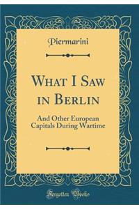 What I Saw in Berlin: And Other European Capitals During Wartime (Classic Reprint)