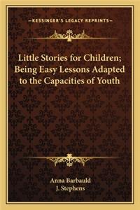 Little Stories for Children; Being Easy Lessons Adapted to the Capacities of Youth