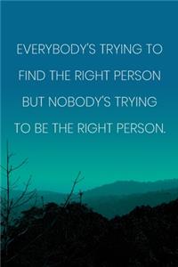 Inspirational Quote Notebook - 'Everybody's Trying To Find The Right Person But Nobody's Trying To Be The Right Person.'