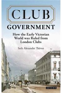 Club Government: How the Early Victorian World Was Ruled from London Clubs