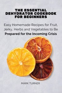 Essential Dehydrator Cookbook for Beginners: Easy Homemade Recipes for Fruit, Jerky, Herbs and Vegetables to Be Prepared for the Incoming Crisis