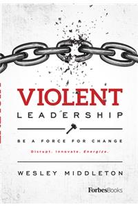 Violent Leadership: Be a Force for Change: Disrupt. Innovate. Energize.