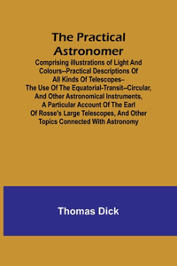Practical Astronomer; Comprising illustrations of light and colours--practical descriptions of all kinds of telescopes--the use of the equatorial-transit--circular, and other astronomical instruments, a particular account of the Earl of Rosse's lar