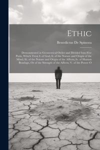 Ethic: Demonstrated in Geometrical Order and Divided Into Five Parts, Which Treat I. of God; Ii. of the Nature and Origin of the Mind; Iii. of the Nature a