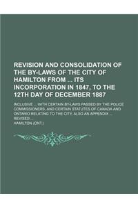 Revision and Consolidation of the By-Laws of the City of Hamilton from Its Incorporation in 1847, to the 12th Day of December 1887; Inclusive ... with Certain By-Laws Passed by the Police Commissioners, and Certain Statutes of Canada and Ontario Re
