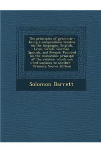 The Principles of Grammar: Being a Compendious Treatise on the Languages, English, Latin, Greek, German, Spanish, and French. Founded on the Immutable Principle of the Relation Which One Word Sustains to Another
