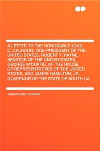 A Letter to the Honorable John C. Calhoun, Vice-President of the United States, Robert Y. Hayne, Senator of the United States, George m'Duffie, of the House of Representatives of the United States, and James Hamilton, Jr. Governor of the State of S