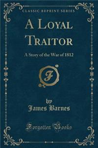 A Loyal Traitor: A Story of the War of 1812 (Classic Reprint)
