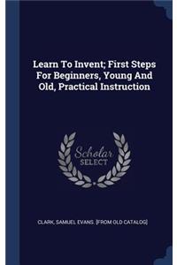 Learn To Invent; First Steps For Beginners, Young And Old, Practical Instruction