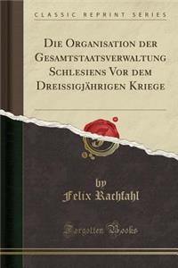 Die Organisation Der Gesamtstaatsverwaltung Schlesiens VOR Dem DreissigjÃ¤hrigen Kriege (Classic Reprint)