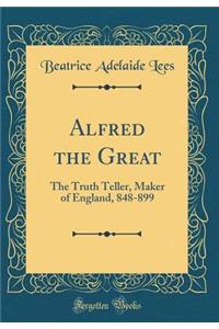 Alfred the Great: The Truth Teller, Maker of England, 848-899 (Classic Reprint)