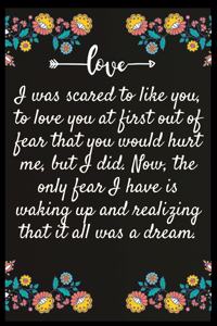 I was scared to like you, to love you at first out of fear that you would hurt me, but I did. Now, the only fear I have is waking up and realizing that it all was a dream.