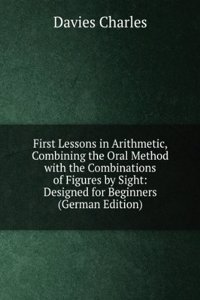 First Lessons in Arithmetic, Combining the Oral Method with the Combinations of Figures by Sight: Designed for Beginners (German Edition)