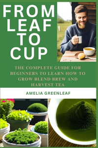 From Leaf To Cup: The Complete Guide for Beginners to Learn How to Grow, Blend, Brew and Harvest