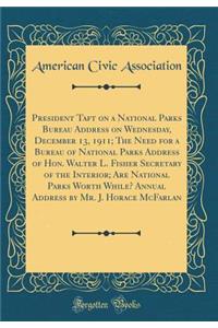 President Taft on a National Parks Bureau Address on Wednesday, December 13, 1911; The Need for a Bureau of National Parks Address of Hon. Walter L. Fisher Secretary of the Interior; Are National Parks Worth While? Annual Address by Mr. J. Horace M