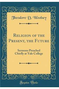 Religion of the Present, the Future: Sermons Preached Chiefly at Yale College (Classic Reprint)