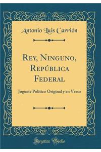 Rey, Ninguno, Repï¿½blica Federal: Juguete Polï¿½tico Original Y En Verso (Classic Reprint)