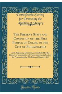 The Present State and Condition of the Free People of Color, of the City of Philadelphia: And Adjoining Districts, as Exhibited by the Report of Committee of Thepennsylvania Society for Promoting the Abolition of Slavery, &C (Classic Reprint)