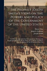 Prophet Joseph Smith's Views on the Powers and Policy of the Government of the United States: To Which is Appended the Correspondence Between the Prophet Joseph Smith and the Hons. J.C. Calhoun and Henry Clay, Candidates for the Presidency of